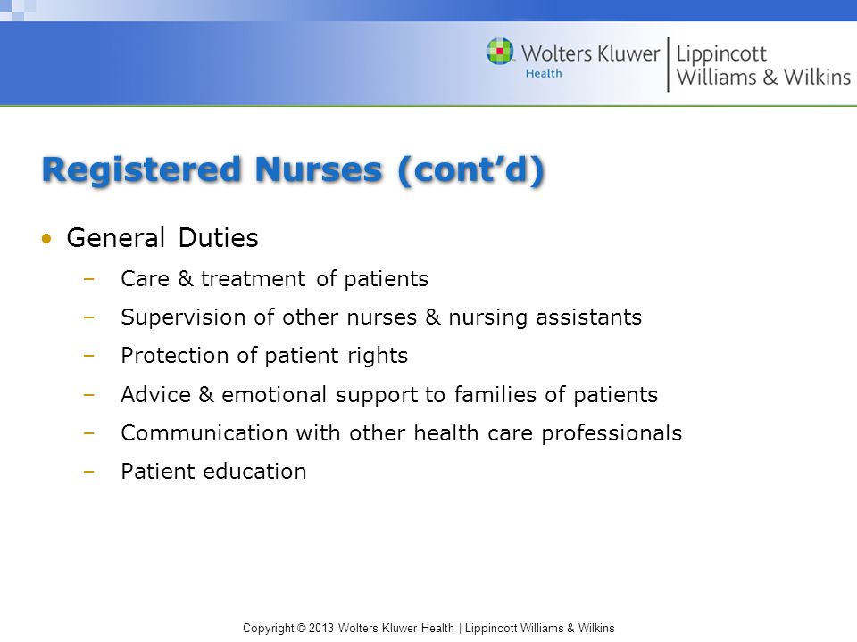 Copyright © 2013 Wolters Kluwer Health | Lippincott Williams & Wilkins Registered Nurses (cont’d) General Duties –Care & treatment of patients –Supervision of other nurses & nursing assistants –Protection of patient rights –Advice & emotional support to families of patients –Communication with other health care professionals –Patient education