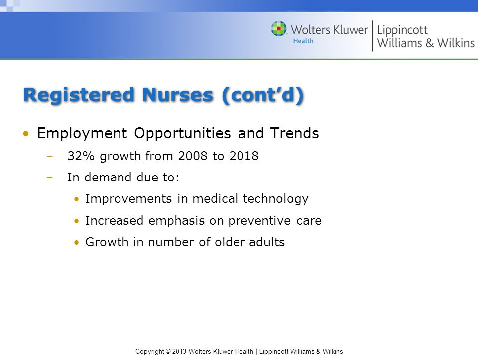 Copyright © 2013 Wolters Kluwer Health | Lippincott Williams & Wilkins Registered Nurses (cont’d) Employment Opportunities and Trends –32% growth from 2008 to 2018 –In demand due to: Improvements in medical technology Increased emphasis on preventive care Growth in number of older adults