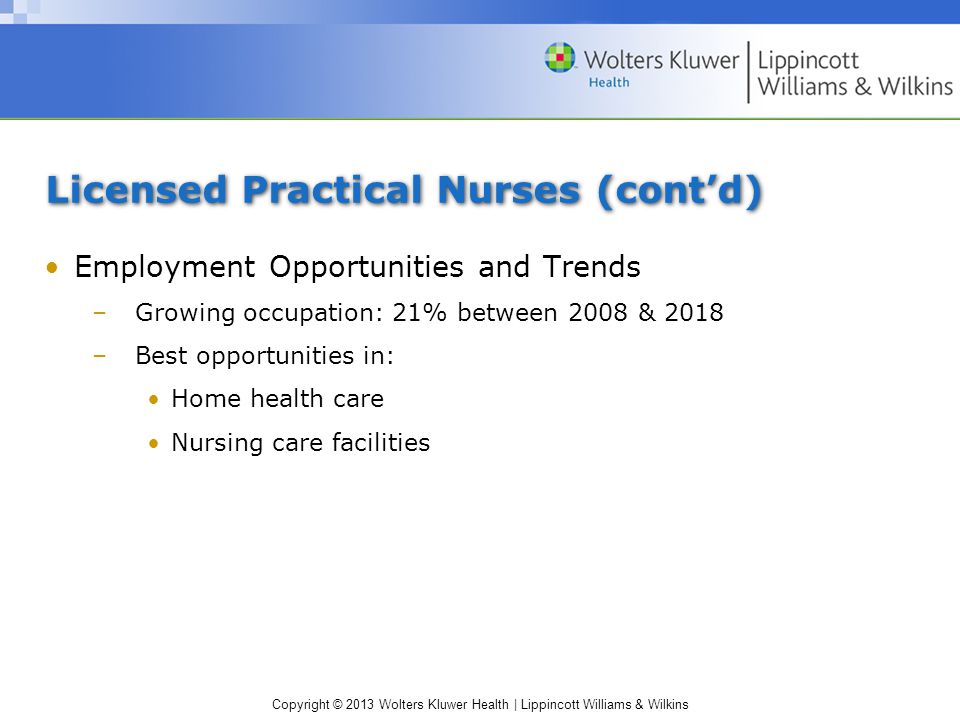 Copyright © 2013 Wolters Kluwer Health | Lippincott Williams & Wilkins Licensed Practical Nurses (cont’d) Employment Opportunities and Trends –Growing occupation: 21% between 2008 & 2018 –Best opportunities in: Home health care Nursing care facilities