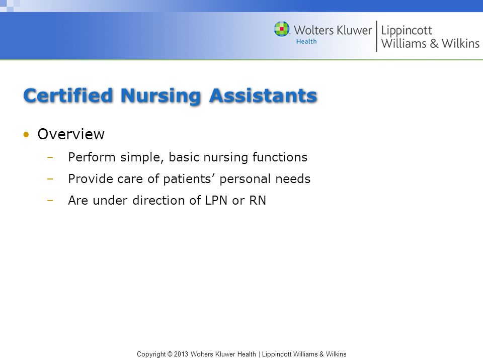 Copyright © 2013 Wolters Kluwer Health | Lippincott Williams & Wilkins Certified Nursing Assistants Overview –Perform simple, basic nursing functions –Provide care of patients’ personal needs –Are under direction of LPN or RN