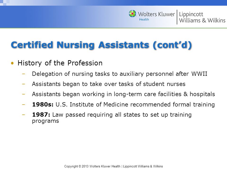 Copyright © 2013 Wolters Kluwer Health | Lippincott Williams & Wilkins Certified Nursing Assistants (cont’d) History of the Profession –Delegation of nursing tasks to auxiliary personnel after WWII –Assistants began to take over tasks of student nurses –Assistants began working in long-term care facilities & hospitals –1980s: U.S.