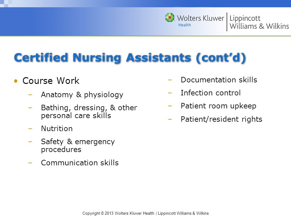 Copyright © 2013 Wolters Kluwer Health | Lippincott Williams & Wilkins Certified Nursing Assistants (cont’d) Course Work –Anatomy & physiology –Bathing, dressing, & other personal care skills –Nutrition –Safety & emergency procedures –Communication skills –Documentation skills –Infection control –Patient room upkeep –Patient/resident rights