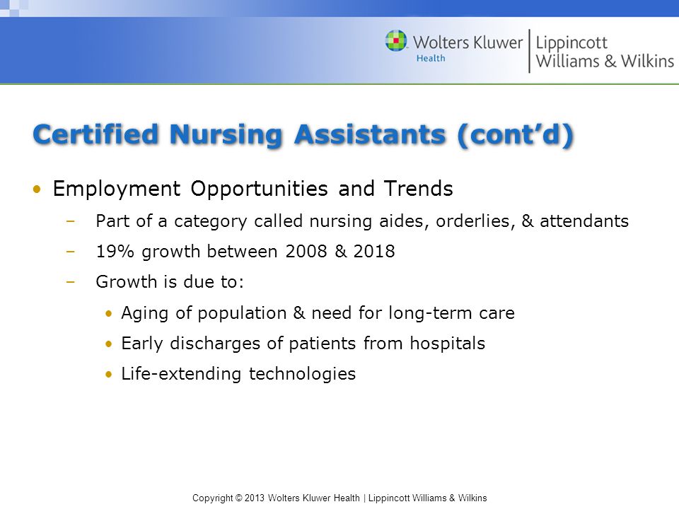 Copyright © 2013 Wolters Kluwer Health | Lippincott Williams & Wilkins Certified Nursing Assistants (cont’d) Employment Opportunities and Trends –Part of a category called nursing aides, orderlies, & attendants –19% growth between 2008 & 2018 –Growth is due to: Aging of population & need for long-term care Early discharges of patients from hospitals Life-extending technologies