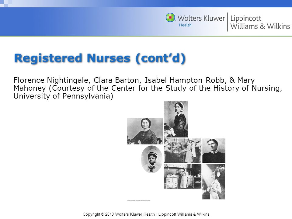 Copyright © 2013 Wolters Kluwer Health | Lippincott Williams & Wilkins Registered Nurses (cont’d) Florence Nightingale, Clara Barton, Isabel Hampton Robb, & Mary Mahoney (Courtesy of the Center for the Study of the History of Nursing, University of Pennsylvania)
