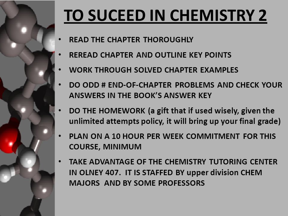 TO SUCEED IN CHEMISTRY 2 READ THE CHAPTER THOROUGHLY REREAD CHAPTER AND OUTLINE KEY POINTS WORK THROUGH SOLVED CHAPTER EXAMPLES DO ODD # END-OF-CHAPTER PROBLEMS AND CHECK YOUR ANSWERS IN THE BOOK’S ANSWER KEY DO THE HOMEWORK (a gift that if used wisely, given the unlimited attempts policy, it will bring up your final grade) PLAN ON A 10 HOUR PER WEEK COMMITMENT FOR THIS COURSE, MINIMUM TAKE ADVANTAGE OF THE CHEMISTRY TUTORING CENTER IN OLNEY 407.