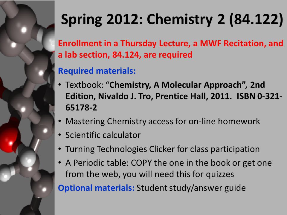Enrollment in a Thursday Lecture, a MWF Recitation, and a lab section, , are required Required materials: Textbook: Chemistry, A Molecular Approach , 2nd Edition, Nivaldo J.