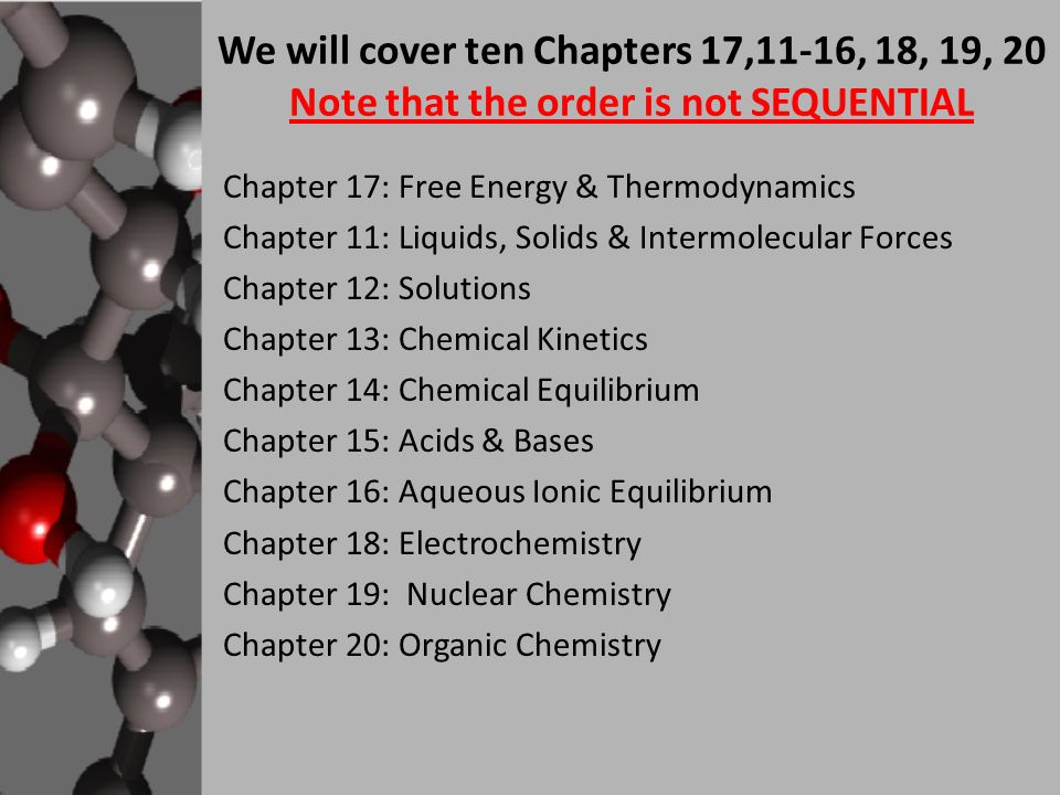 We will cover ten Chapters 17,11-16, 18, 19, 20 Note that the order is not SEQUENTIAL Chapter 17: Free Energy & Thermodynamics Chapter 11: Liquids, Solids & Intermolecular Forces Chapter 12: Solutions Chapter 13: Chemical Kinetics Chapter 14: Chemical Equilibrium Chapter 15: Acids & Bases Chapter 16: Aqueous Ionic Equilibrium Chapter 18: Electrochemistry Chapter 19: Nuclear Chemistry Chapter 20: Organic Chemistry