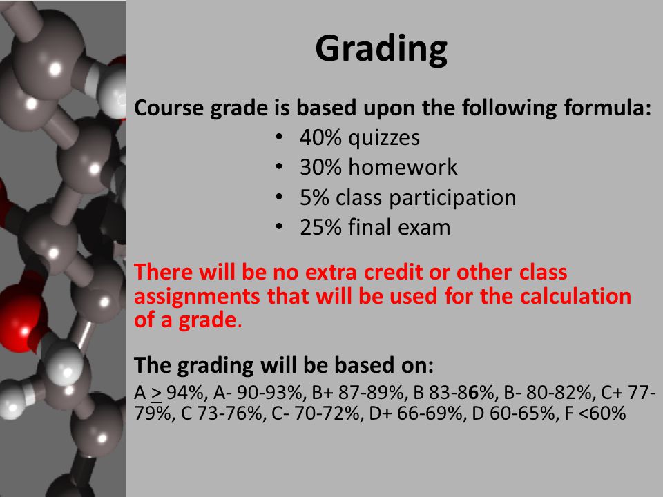 Grading Course grade is based upon the following formula: 40% quizzes 30% homework 5% class participation 25% final exam There will be no extra credit or other class assignments that will be used for the calculation of a grade.