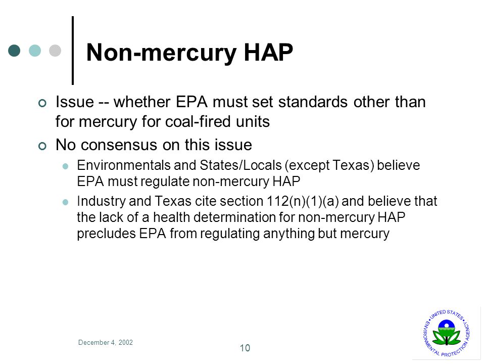 December 4, Non-mercury HAP Issue -- whether EPA must set standards other than for mercury for coal-fired units No consensus on this issue Environmentals and States/Locals (except Texas) believe EPA must regulate non-mercury HAP Industry and Texas cite section 112(n)(1)(a) and believe that the lack of a health determination for non-mercury HAP precludes EPA from regulating anything but mercury