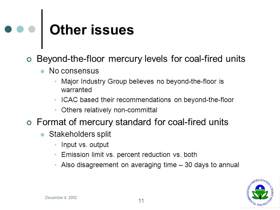 December 4, Other issues Beyond-the-floor mercury levels for coal-fired units No consensus Major Industry Group believes no beyond-the-floor is warranted ICAC based their recommendations on beyond-the-floor Others relatively non-committal Format of mercury standard for coal-fired units Stakeholders split Input vs.