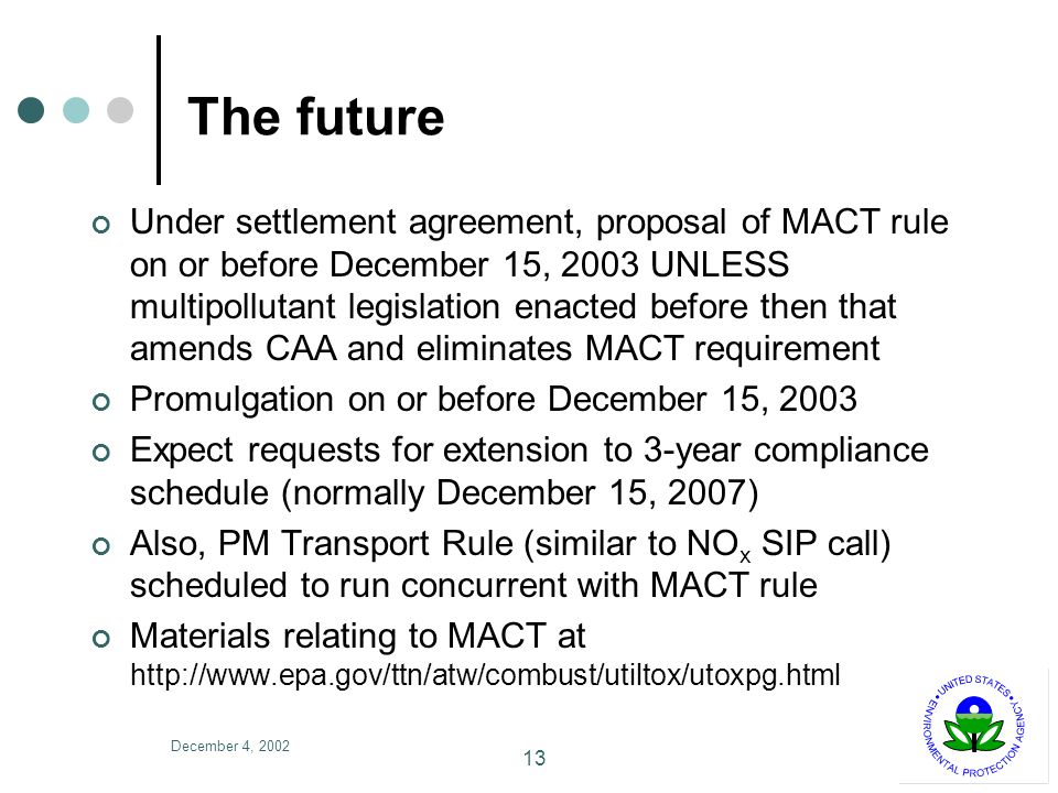 December 4, The future Under settlement agreement, proposal of MACT rule on or before December 15, 2003 UNLESS multipollutant legislation enacted before then that amends CAA and eliminates MACT requirement Promulgation on or before December 15, 2003 Expect requests for extension to 3-year compliance schedule (normally December 15, 2007) Also, PM Transport Rule (similar to NO x SIP call) scheduled to run concurrent with MACT rule Materials relating to MACT at