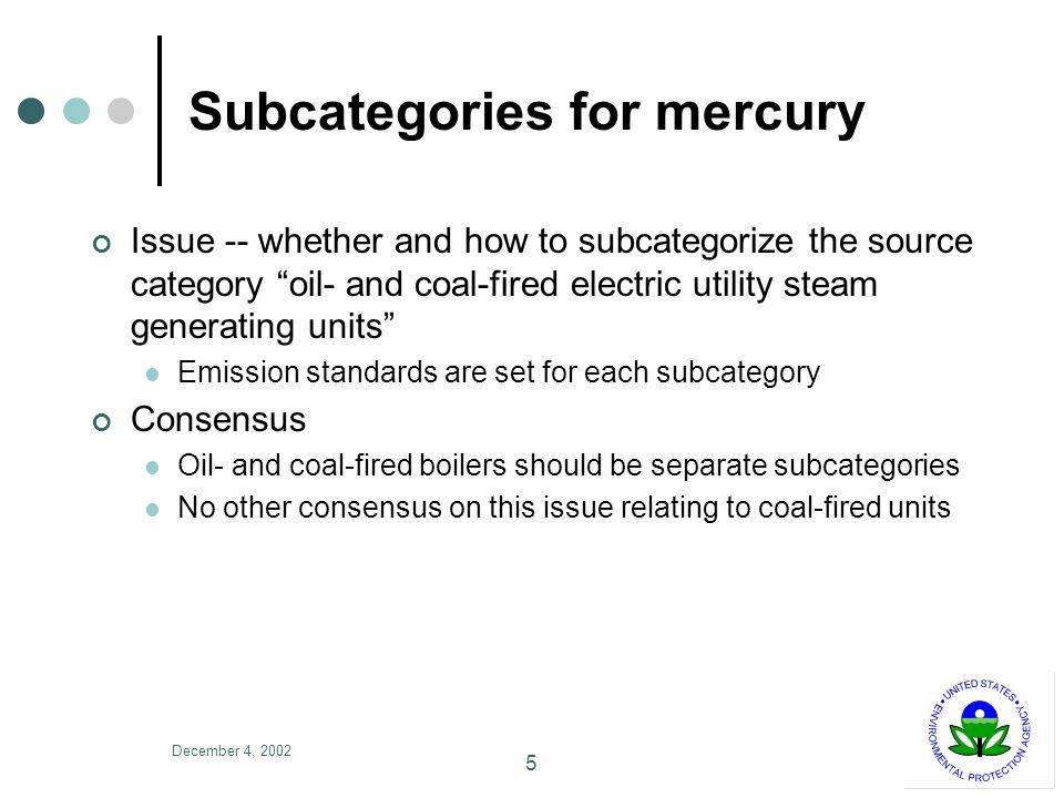 December 4, Subcategories for mercury Issue -- whether and how to subcategorize the source category oil- and coal-fired electric utility steam generating units Emission standards are set for each subcategory Consensus Oil- and coal-fired boilers should be separate subcategories No other consensus on this issue relating to coal-fired units