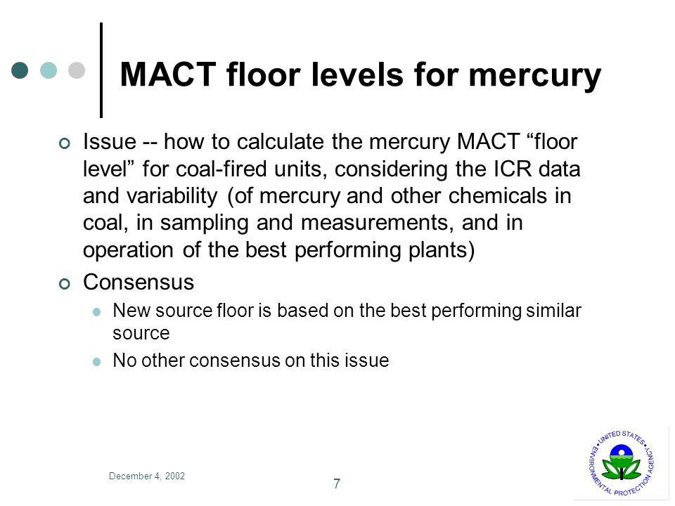 December 4, MACT floor levels for mercury Issue -- how to calculate the mercury MACT floor level for coal-fired units, considering the ICR data and variability (of mercury and other chemicals in coal, in sampling and measurements, and in operation of the best performing plants) Consensus New source floor is based on the best performing similar source No other consensus on this issue