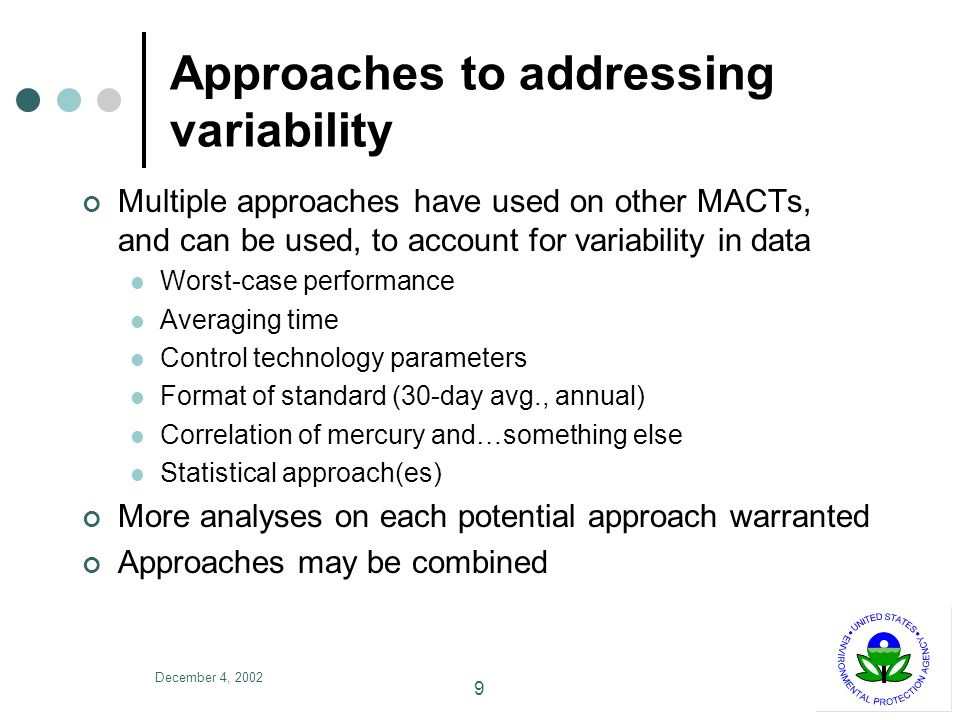 December 4, Approaches to addressing variability Multiple approaches have used on other MACTs, and can be used, to account for variability in data Worst-case performance Averaging time Control technology parameters Format of standard (30-day avg., annual) Correlation of mercury and…something else Statistical approach(es) More analyses on each potential approach warranted Approaches may be combined