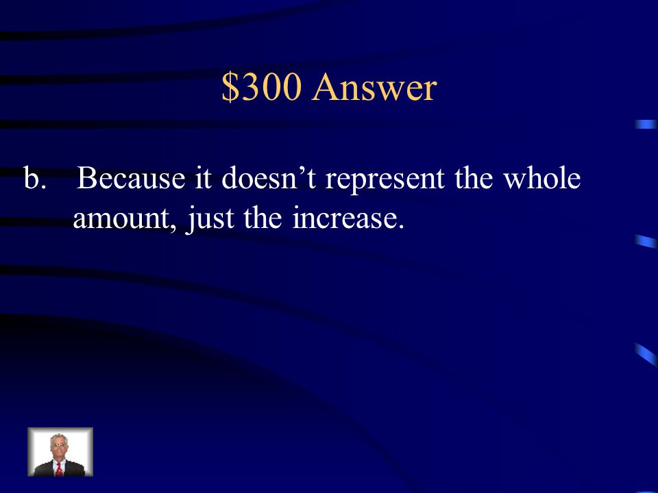 $300 Answer b.Because it doesn’t represent the whole amount, just the increase.