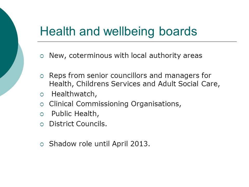 Health and wellbeing boards  New, coterminous with local authority areas  Reps from senior councillors and managers for Health, Childrens Services and Adult Social Care,  Healthwatch,  Clinical Commissioning Organisations,  Public Health,  District Councils.