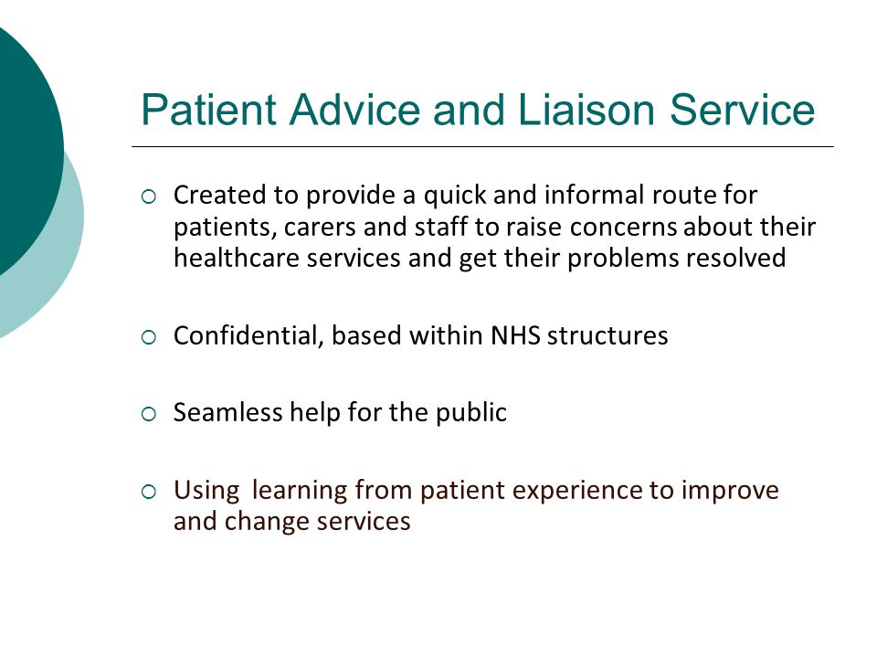 Patient Advice and Liaison Service  Created to provide a quick and informal route for patients, carers and staff to raise concerns about their healthcare services and get their problems resolved  Confidential, based within NHS structures  Seamless help for the public  Using learning from patient experience to improve and change services
