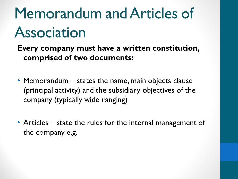 Memorandum and Articles of Association Every company must have a written constitution, comprised of two documents: Memorandum – states the name, main objects clause (principal activity) and the subsidiary objectives of the company (typically wide ranging) Articles – state the rules for the internal management of the company e.g.