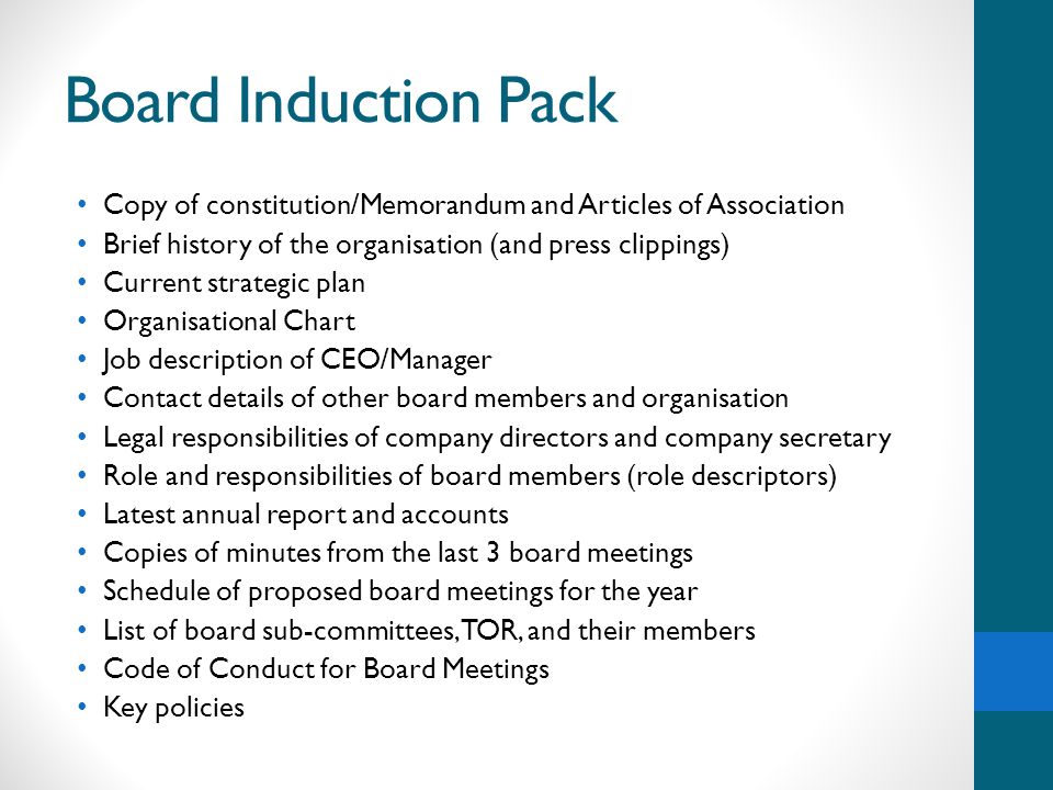 Board Induction Pack Copy of constitution/Memorandum and Articles of Association Brief history of the organisation (and press clippings) Current strategic plan Organisational Chart Job description of CEO/Manager Contact details of other board members and organisation Legal responsibilities of company directors and company secretary Role and responsibilities of board members (role descriptors) Latest annual report and accounts Copies of minutes from the last 3 board meetings Schedule of proposed board meetings for the year List of board sub-committees, TOR, and their members Code of Conduct for Board Meetings Key policies