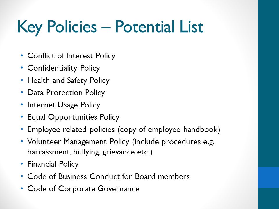 Key Policies – Potential List Conflict of Interest Policy Confidentiality Policy Health and Safety Policy Data Protection Policy Internet Usage Policy Equal Opportunities Policy Employee related policies (copy of employee handbook) Volunteer Management Policy (include procedures e.g.