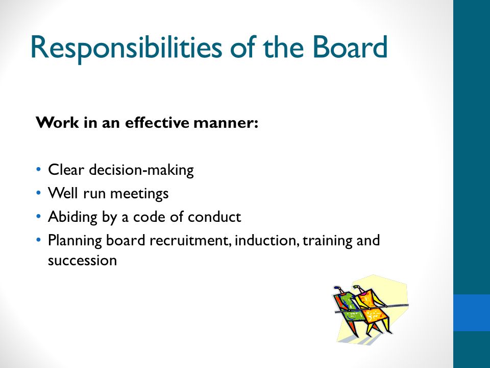 Responsibilities of the Board Work in an effective manner: Clear decision-making Well run meetings Abiding by a code of conduct Planning board recruitment, induction, training and succession