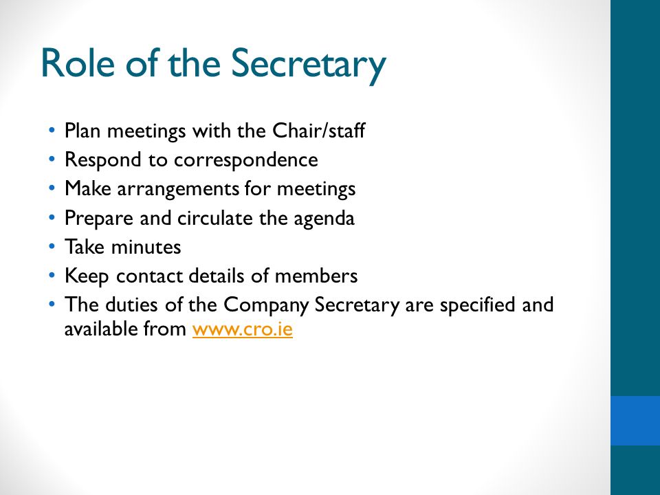 Role of the Secretary Plan meetings with the Chair/staff Respond to correspondence Make arrangements for meetings Prepare and circulate the agenda Take minutes Keep contact details of members The duties of the Company Secretary are specified and available from