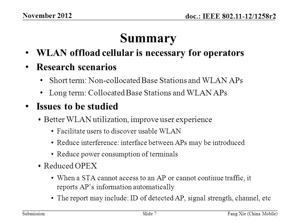 Submission doc.: IEEE /1258r2 Summary WLAN offload cellular is necessary for operators Research scenarios Short term: Non-collocated Base Stations and WLAN APs Long term: Collocated Base Stations and WLAN APs Issues to be studied Better WLAN utilization, improve user experience Facilitate users to discover usable WLAN Reduce interference: interface between APs may be introduced Reduce power consumption of terminals Reduced OPEX When a STA cannot access to an AP or cannot continue traffic, it reports AP’s information automatically The report may include: ID of detected AP, signal strength, channel, etc Slide 7Fang Xie (China Mobile) November 2012
