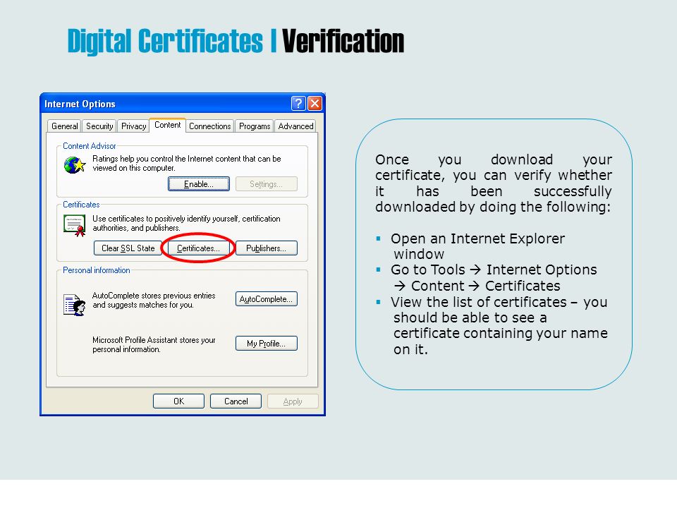 Once you download your certificate, you can verify whether it has been successfully downloaded by doing the following:  Open an Internet Explorer window  Go to Tools  Internet Options  Content  Certificates  View the list of certificates – you should be able to see a certificate containing your name on it.