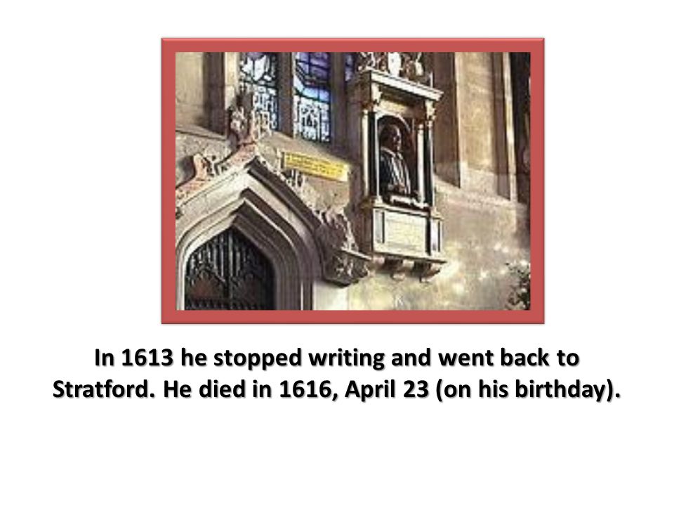 In 1613 he stopped writing and went back to Stratford. He died in 1616, April 23 (on his birthday).
