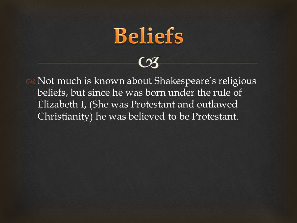   Not much is known about Shakespeare’s religious beliefs, but since he was born under the rule of Elizabeth I, (She was Protestant and outlawed Christianity) he was believed to be Protestant.