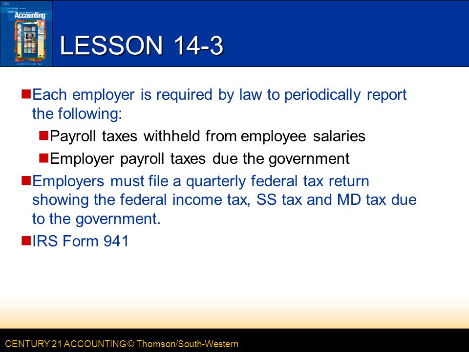 CENTURY 21 ACCOUNTING © Thomson/South-Western LESSON 14-3 Each employer is required by law to periodically report the following: Payroll taxes withheld from employee salaries Employer payroll taxes due the government Employers must file a quarterly federal tax return showing the federal income tax, SS tax and MD tax due to the government.