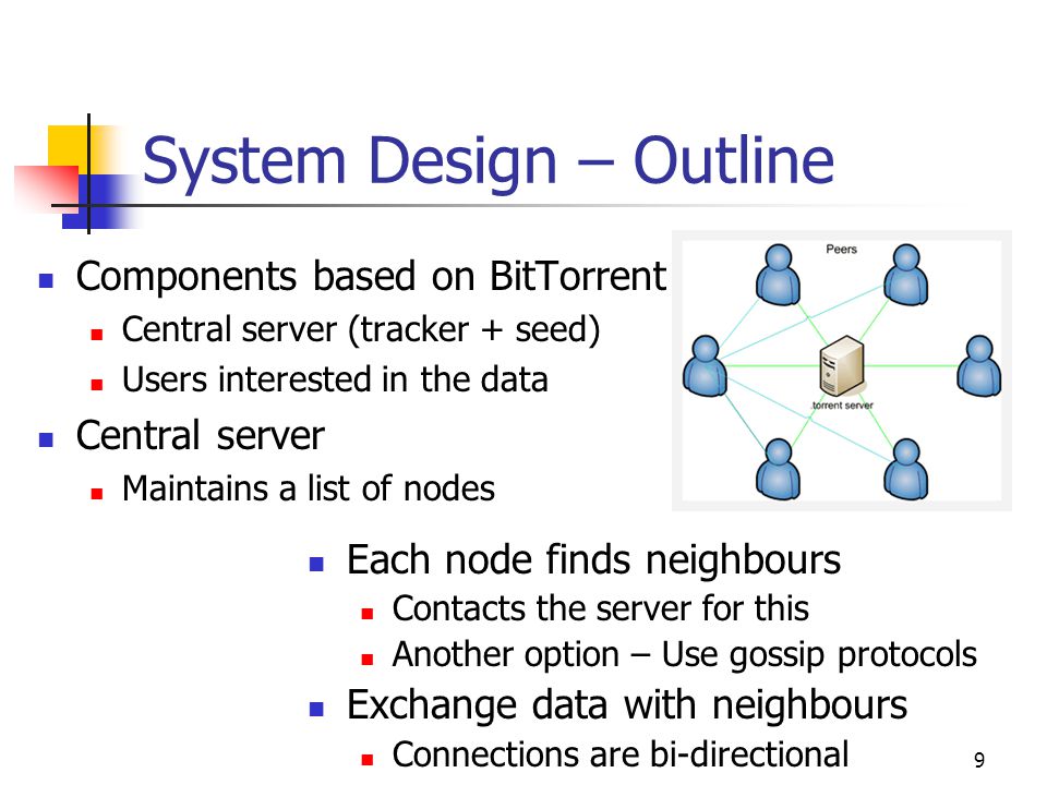 9 System Design – Outline Components based on BitTorrent Central server (tracker + seed) Users interested in the data Central server Maintains a list of nodes Each node finds neighbours Contacts the server for this Another option – Use gossip protocols Exchange data with neighbours Connections are bi-directional