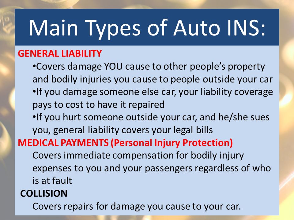 Main Types of Auto INS: GENERAL LIABILITY Covers damage YOU cause to other people’s property and bodily injuries you cause to people outside your car If you damage someone else car, your liability coverage pays to cost to have it repaired If you hurt someone outside your car, and he/she sues you, general liability covers your legal bills MEDICAL PAYMENTS (Personal Injury Protection) Covers immediate compensation for bodily injury expenses to you and your passengers regardless of who is at fault COLLISION Covers repairs for damage you cause to your car.