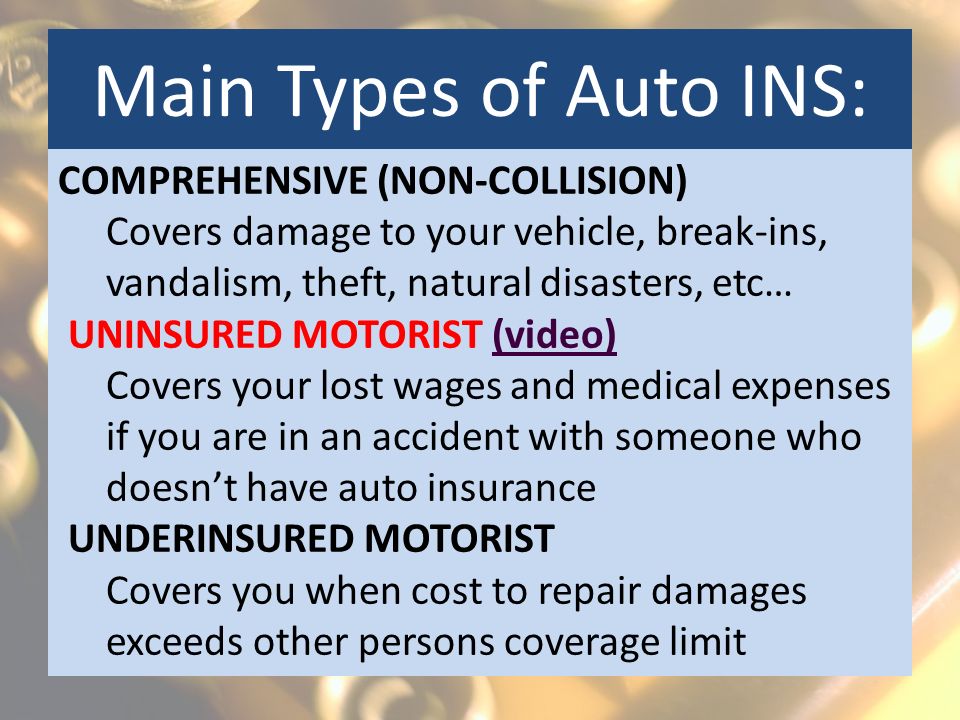 Main Types of Auto INS: COMPREHENSIVE (NON-COLLISION) Covers damage to your vehicle, break-ins, vandalism, theft, natural disasters, etc… UNINSURED MOTORIST (video)(video) Covers your lost wages and medical expenses if you are in an accident with someone who doesn’t have auto insurance UNDERINSURED MOTORIST Covers you when cost to repair damages exceeds other persons coverage limit