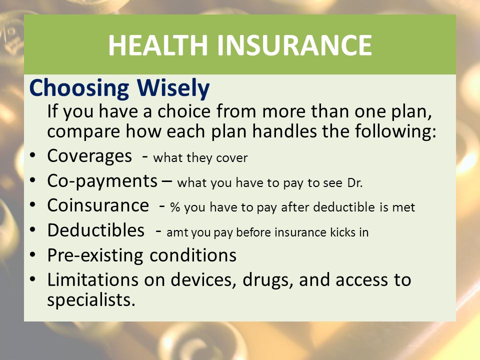 HEALTH INSURANCE Choosing Wisely If you have a choice from more than one plan, compare how each plan handles the following: Coverages - what they cover Co-payments – what you have to pay to see Dr.