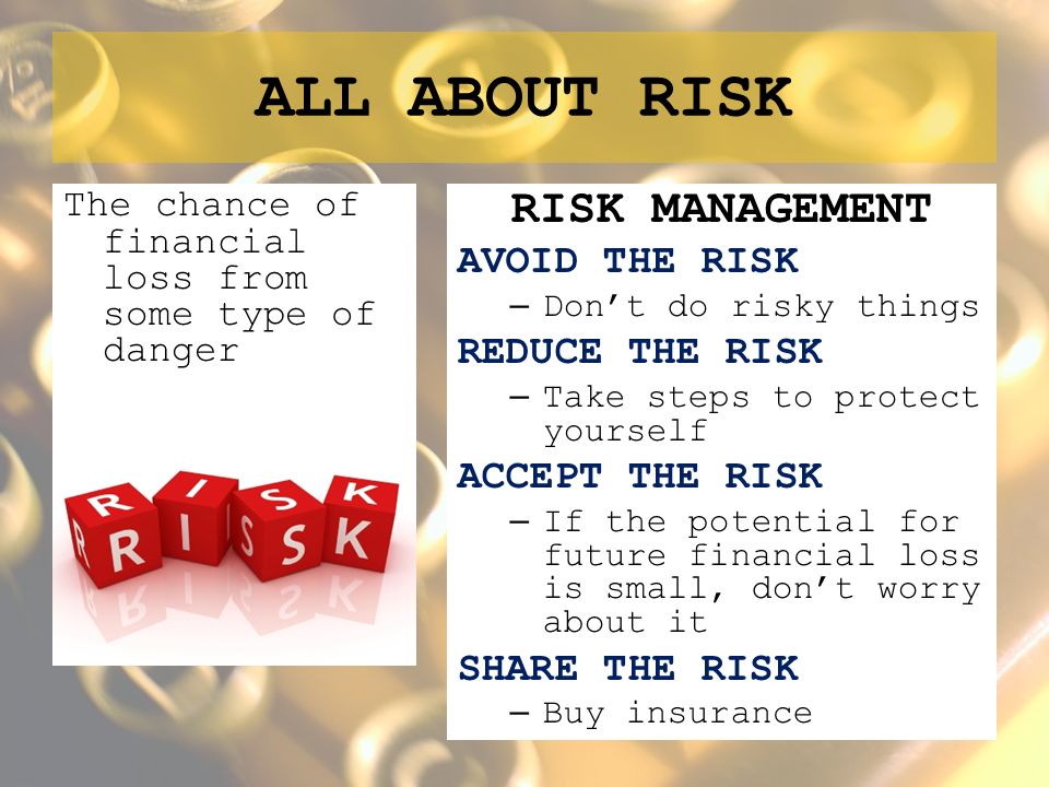 ALL ABOUT RISK The chance of financial loss from some type of danger RISK MANAGEMENT AVOID THE RISK – Don’t do risky things REDUCE THE RISK – Take steps to protect yourself ACCEPT THE RISK – If the potential for future financial loss is small, don’t worry about it SHARE THE RISK – Buy insurance