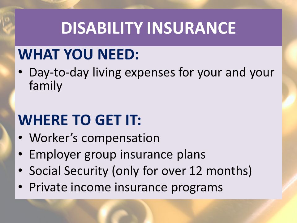 DISABILITY INSURANCE WHAT YOU NEED: Day-to-day living expenses for your and your family WHERE TO GET IT: Worker’s compensation Employer group insurance plans Social Security (only for over 12 months) Private income insurance programs