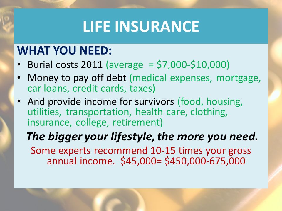 LIFE INSURANCE WHAT YOU NEED: Burial costs 2011 (average = $7,000-$10,000) Money to pay off debt (medical expenses, mortgage, car loans, credit cards, taxes) And provide income for survivors (food, housing, utilities, transportation, health care, clothing, insurance, college, retirement) The bigger your lifestyle, the more you need.