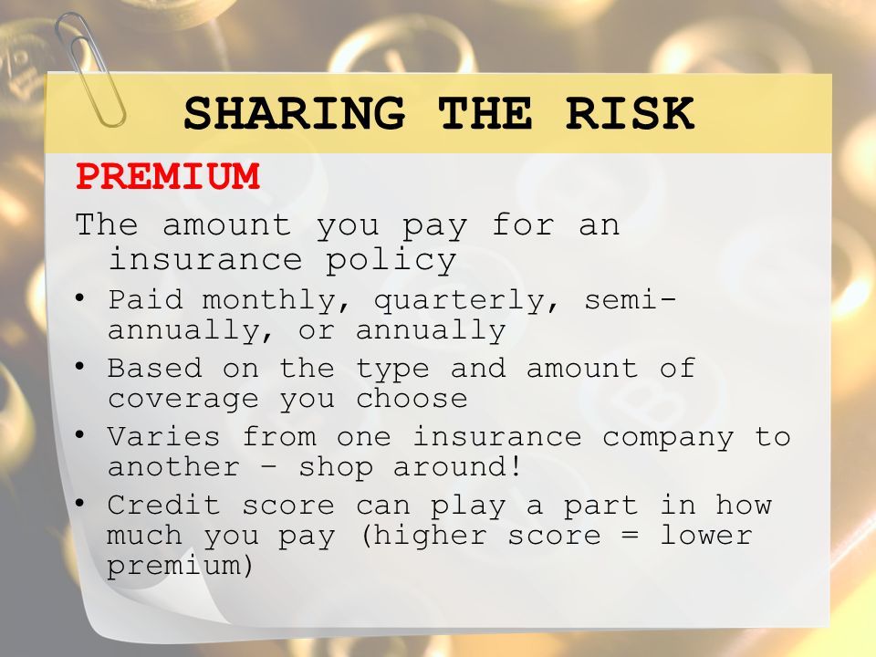 SHARING THE RISK PREMIUM The amount you pay for an insurance policy Paid monthly, quarterly, semi- annually, or annually Based on the type and amount of coverage you choose Varies from one insurance company to another – shop around.