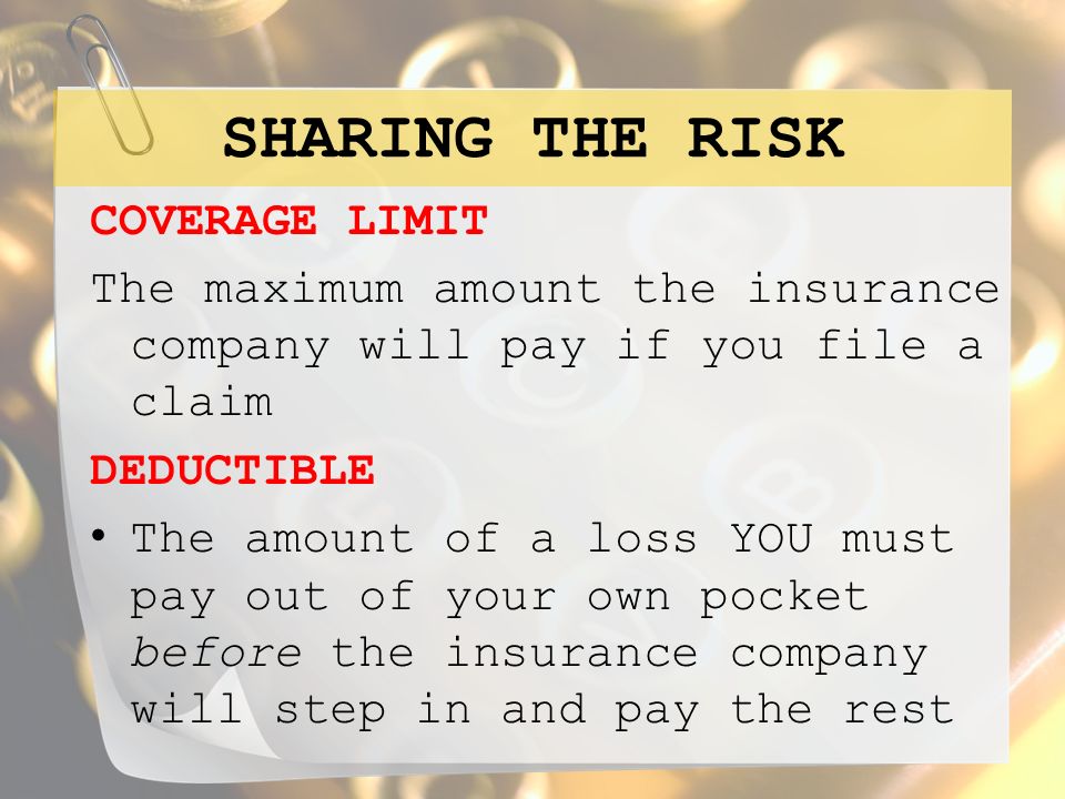 SHARING THE RISK COVERAGE LIMIT The maximum amount the insurance company will pay if you file a claim DEDUCTIBLE The amount of a loss YOU must pay out of your own pocket before the insurance company will step in and pay the rest