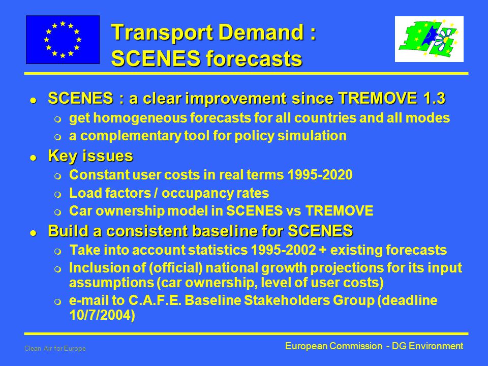 European Commission - DG Environment Clean Air for Europe Transport Demand : SCENES forecasts l SCENES : a clear improvement since TREMOVE 1.3 m get homogeneous forecasts for all countries and all modes m a complementary tool for policy simulation l Key issues m Constant user costs in real terms m Load factors / occupancy rates m Car ownership model in SCENES vs TREMOVE l Build a consistent baseline for SCENES m Take into account statistics existing forecasts m Inclusion of (official) national growth projections for its input assumptions (car ownership, level of user costs) m  to C.A.F.E.