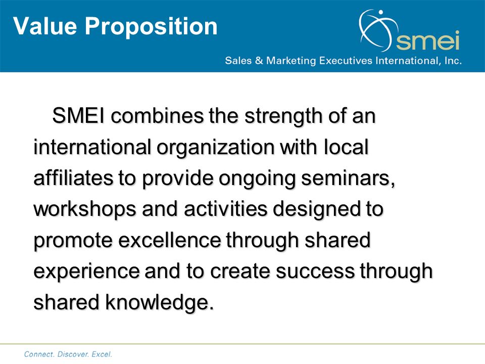 Value Proposition SMEI combines the strength of an international organization with local affiliates to provide ongoing seminars, workshops and activities designed to promote excellence through shared experience and to create success through shared knowledge.