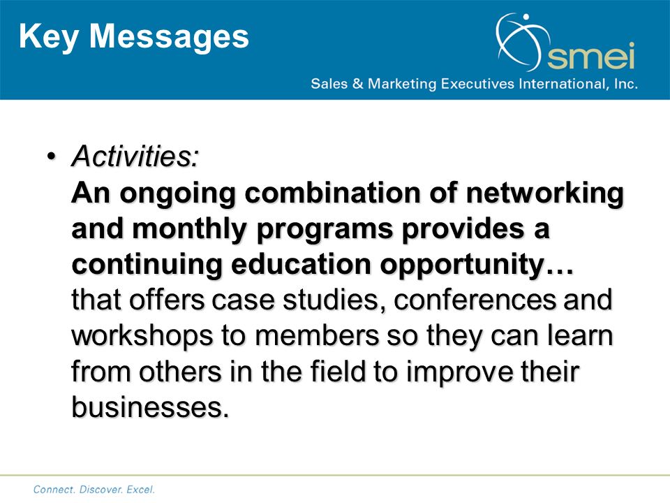 Key Messages Activities: An ongoing combination of networking and monthly programs provides a continuing education opportunity… that offers case studies, conferences and workshops to members so they can learn from others in the field to improve their businesses.Activities: An ongoing combination of networking and monthly programs provides a continuing education opportunity… that offers case studies, conferences and workshops to members so they can learn from others in the field to improve their businesses.