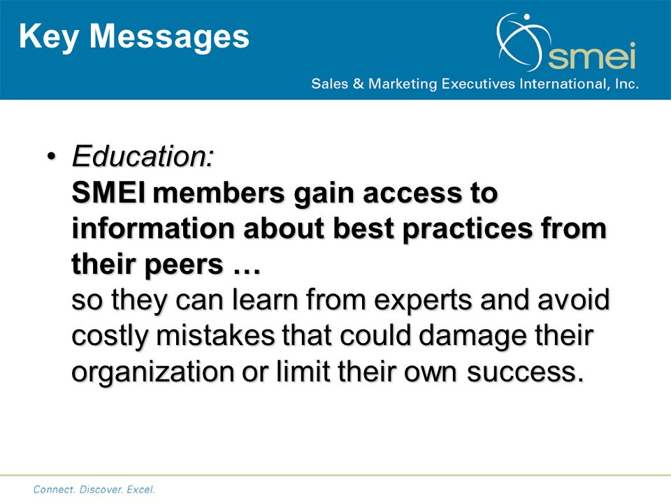 Key Messages Education: SMEI members gain access to information about best practices from their peers … so they can learn from experts and avoid costly mistakes that could damage their organization or limit their own success.Education: SMEI members gain access to information about best practices from their peers … so they can learn from experts and avoid costly mistakes that could damage their organization or limit their own success.