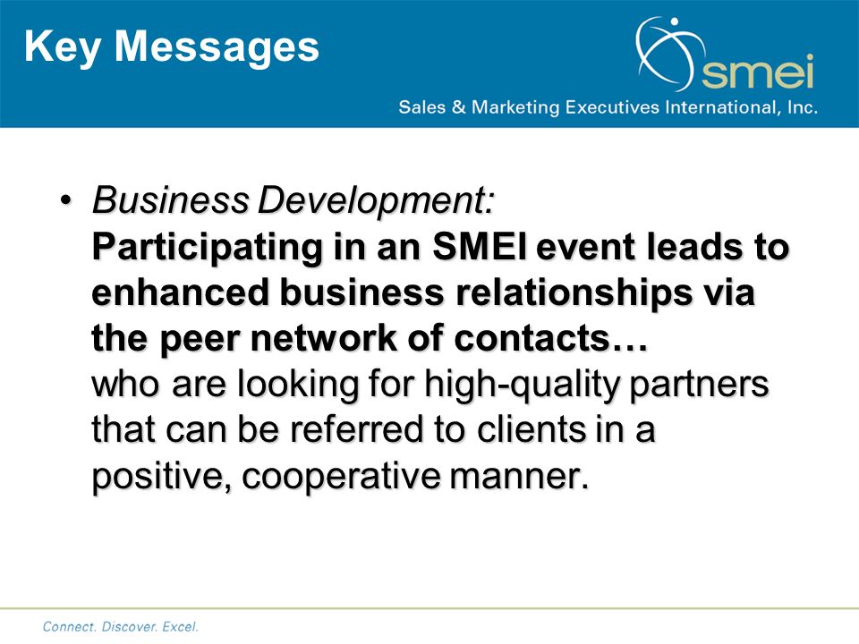 Key Messages Business Development: Participating in an SMEI event leads to enhanced business relationships via the peer network of contacts… who are looking for high-quality partners that can be referred to clients in a positive, cooperative manner.Business Development: Participating in an SMEI event leads to enhanced business relationships via the peer network of contacts… who are looking for high-quality partners that can be referred to clients in a positive, cooperative manner.