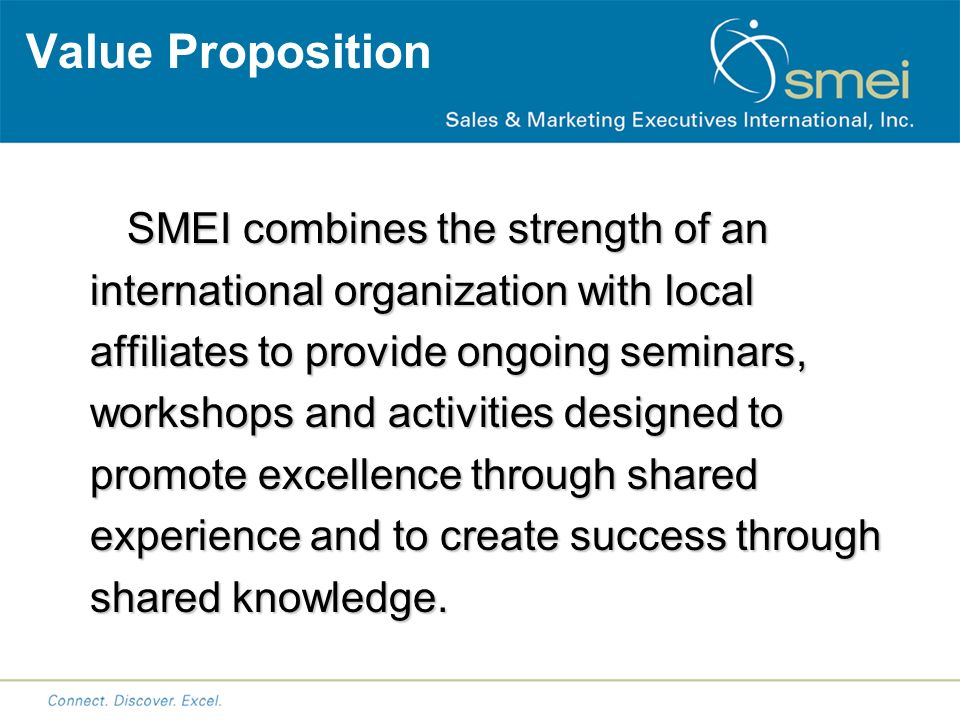 Value Proposition SMEI combines the strength of an international organization with local affiliates to provide ongoing seminars, workshops and activities designed to promote excellence through shared experience and to create success through shared knowledge.