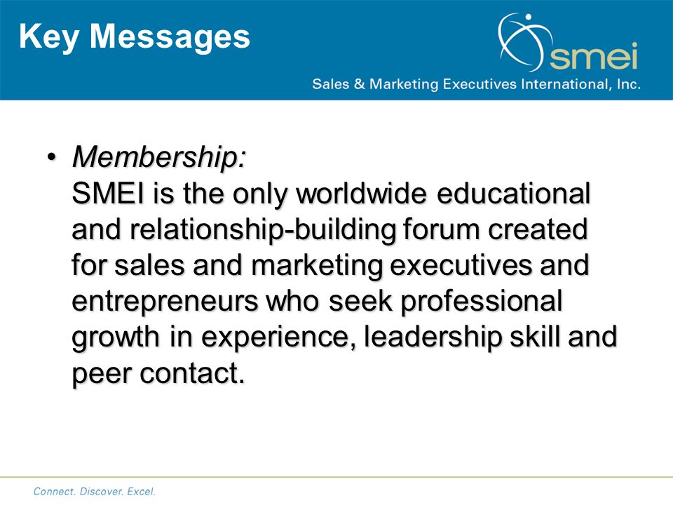 Key Messages Membership: SMEI is the only worldwide educational and relationship-building forum created for sales and marketing executives and entrepreneurs who seek professional growth in experience, leadership skill and peer contact.Membership: SMEI is the only worldwide educational and relationship-building forum created for sales and marketing executives and entrepreneurs who seek professional growth in experience, leadership skill and peer contact.