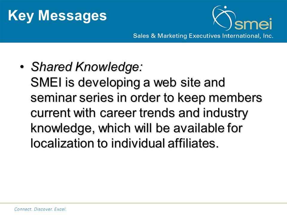Key Messages Shared Knowledge: SMEI is developing a web site and seminar series in order to keep members current with career trends and industry knowledge, which will be available for localization to individual affiliates.Shared Knowledge: SMEI is developing a web site and seminar series in order to keep members current with career trends and industry knowledge, which will be available for localization to individual affiliates.