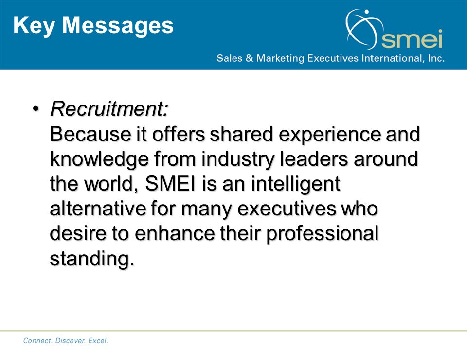 Key Messages Recruitment: Because it offers shared experience and knowledge from industry leaders around the world, SMEI is an intelligent alternative for many executives who desire to enhance their professional standing.Recruitment: Because it offers shared experience and knowledge from industry leaders around the world, SMEI is an intelligent alternative for many executives who desire to enhance their professional standing.