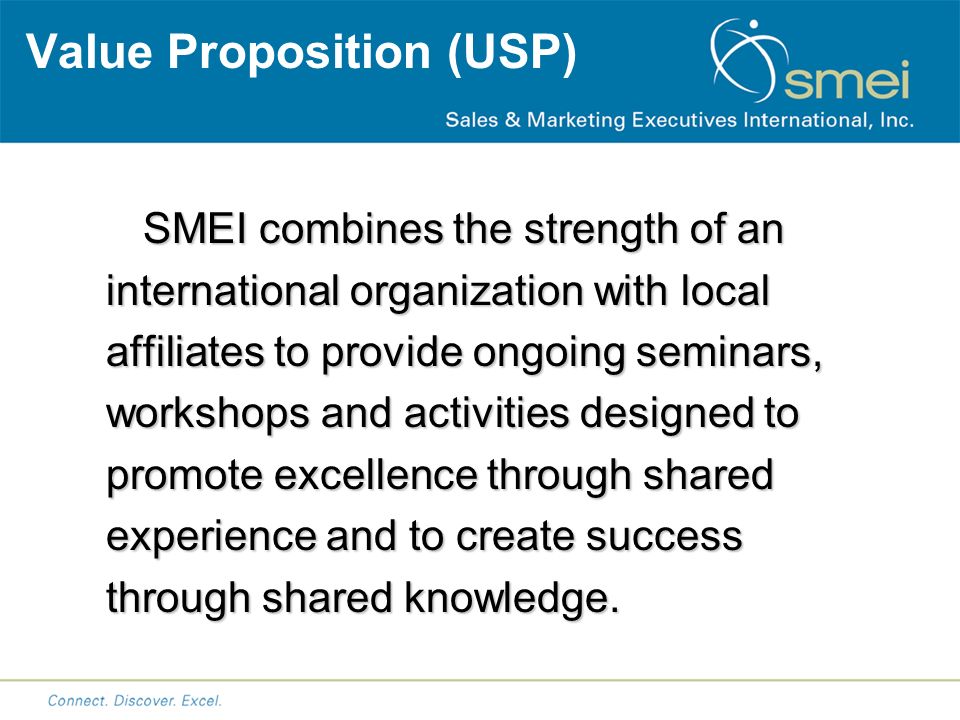 Value Proposition (USP) SMEI combines the strength of an international organization with local affiliates to provide ongoing seminars, workshops and activities designed to promote excellence through shared experience and to create success through shared knowledge.